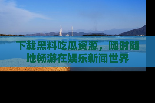 下载黑料吃瓜资源，随时随地畅游在娱乐新闻世界