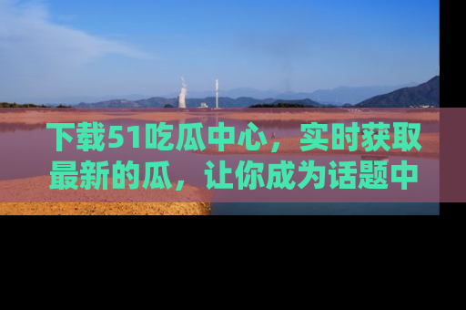 下载51吃瓜中心,实时获取最新的瓜,让你成为话题中心的焦点!