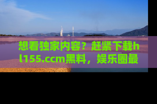 想看独家内容？赶紧下载hl155.ccm黑料，娱乐圈最劲爆的新闻一手掌握！