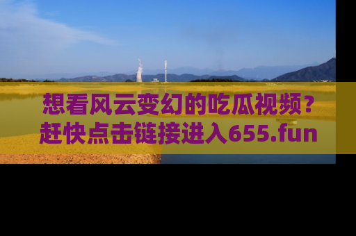 想看风云变幻的吃瓜视频？赶快点击链接进入655.fun吧！
