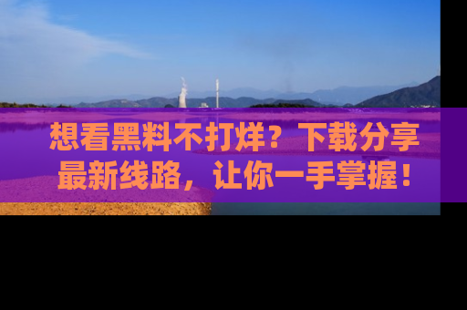 想看黑料不打烊？下载分享最新线路，让你一手掌握！