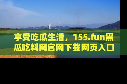 享受吃瓜生活，155.fun黑瓜吃料网官网下载网页入口全解析
