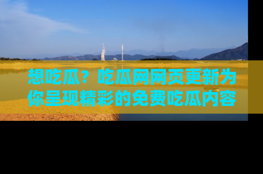 想吃瓜？吃瓜网网页更新为你呈现精彩的免费吃瓜内容！