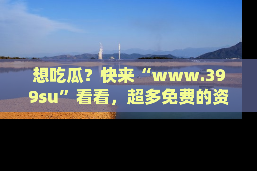 想吃瓜？快来“www.399su”看看，超多免费的资源让你尽情享受！