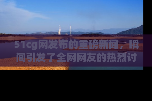 51cg网发布的重磅新闻，瞬间引发了全网网友的热烈讨论！