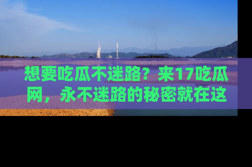 想要吃瓜不迷路？来17吃瓜网，永不迷路的秘密就在这里！