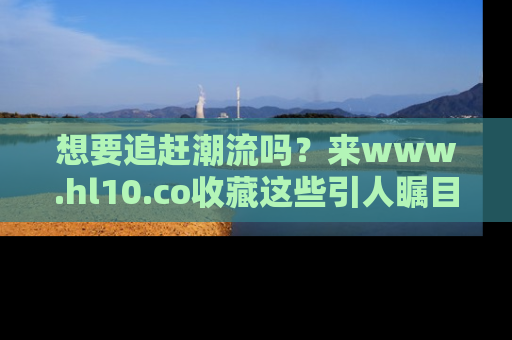 想要追赶潮流吗?来www.hl10.co收藏这些引人瞩目的新闻瞬间吧!