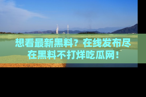 想看最新黑料？在线发布尽在黑料不打烊吃瓜网！