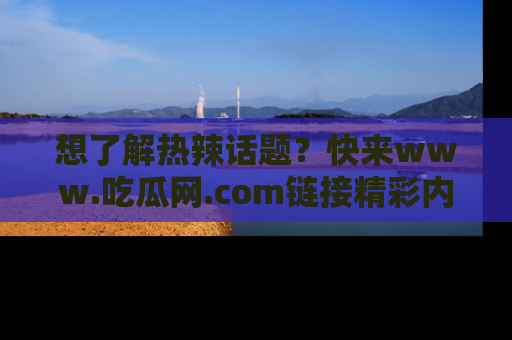 想了解热辣话题？快来www.吃瓜网.com链接精彩内容！