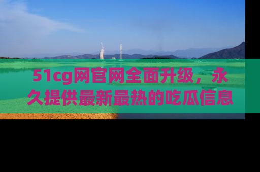 51cg网官网全面升级，永久提供最新最热的吃瓜信息，助你永远走在潮流前端！