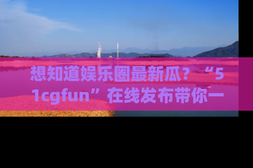 想知道娱乐圈最新瓜？“51cgfun”在线发布带你一探究竟！