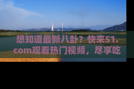 想知道最新八卦？快来51.com观看热门视频，尽享吃瓜乐趣！