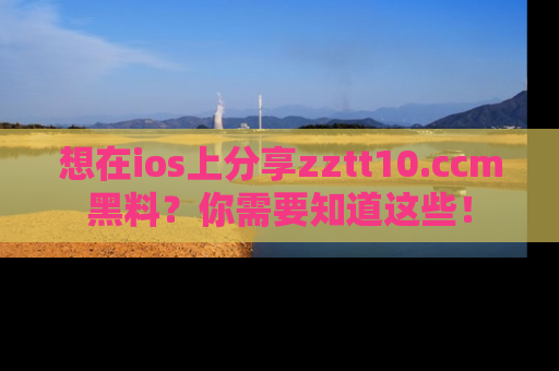 想在ios上分享zztt10.ccm黑料?你需要知道这些!