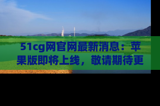 51cg网官网最新消息：苹果版即将上线，敬请期待更多吃瓜内容！