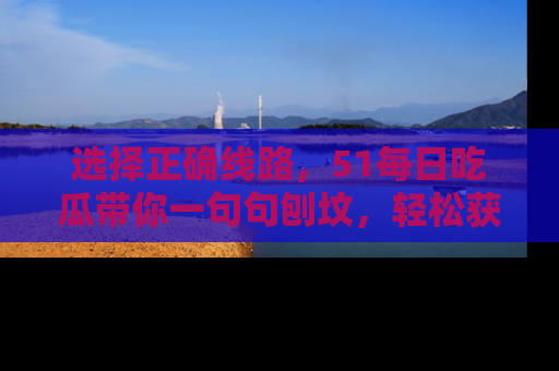 选择正确线路，51每日吃瓜带你一句句刨坟，轻松获取娱乐新资讯