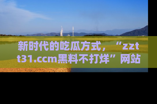 新时代的吃瓜方式，“zztt31.ccm黑料不打烊”网站为iOS用户带来惊喜