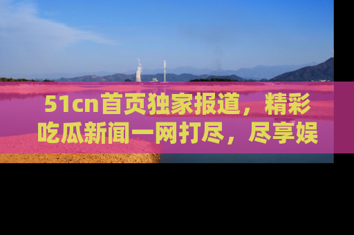 51cn首页独家报道，精彩吃瓜新闻一网打尽，尽享娱乐盛宴