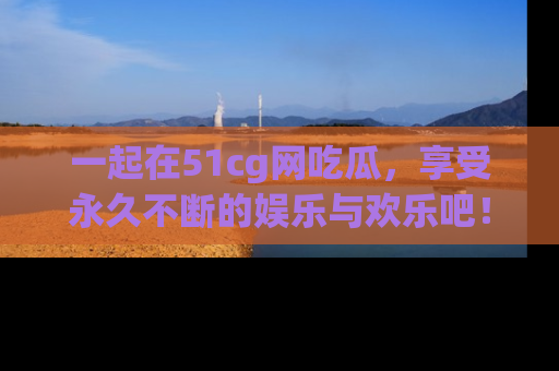 一起在51cg网吃瓜，享受永久不断的娱乐与欢乐吧！