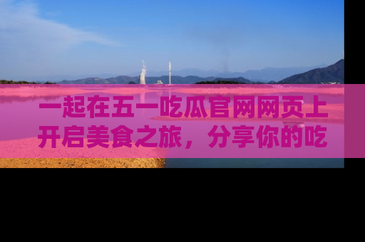 一起在五一吃瓜官网网页上开启美食之旅，分享你的吃瓜故事与精彩瞬间！