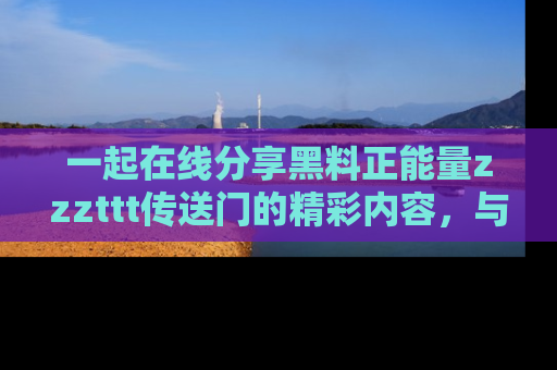 一起在线分享黑料正能量zzzttt传送门的精彩内容，与朋友互动！