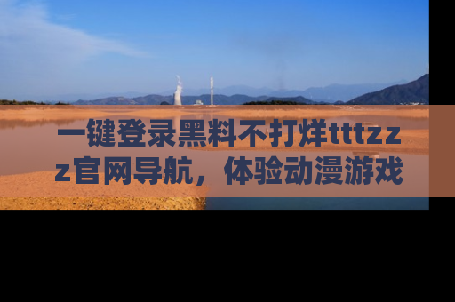 一键登录黑料不打烊tttzzz官网导航，体验动漫游戏风格黑料盛宴