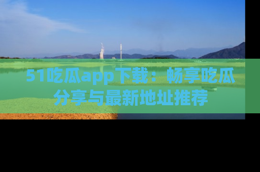 51吃瓜app下载：畅享吃瓜分享与最新地址推荐