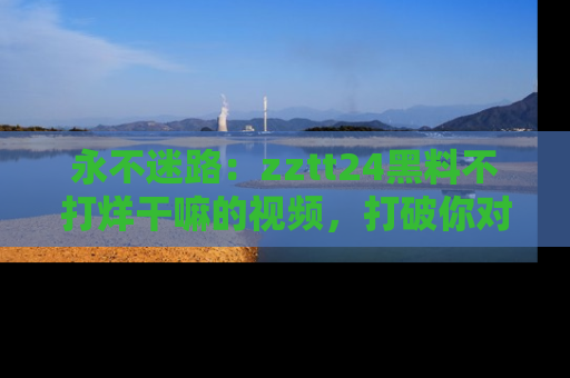 永不迷路：zztt24黑料不打烊干嘛的视频，打破你对吃瓜的固有认知！