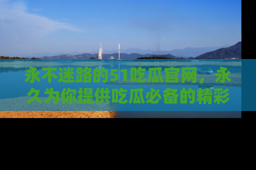 永不迷路的51吃瓜官网，永久为你提供吃瓜必备的精彩资讯