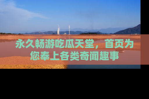永久畅游吃瓜天堂，首页为您奉上各类奇闻趣事