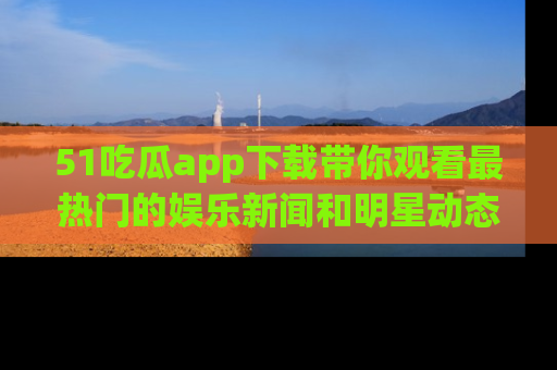51吃瓜app下载带你观看最热门的娱乐新闻和明星动态