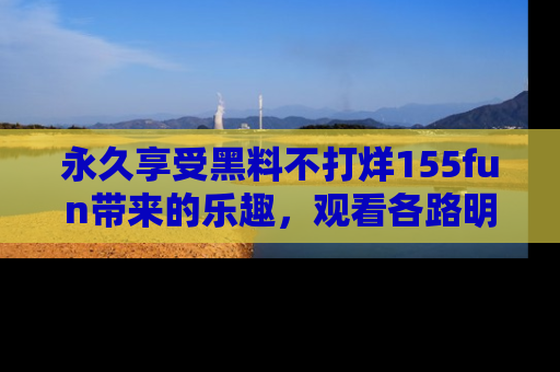 永久享受黑料不打烊155fun带来的乐趣，观看各路明星的内幕故事！