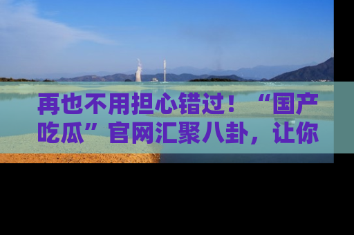 再也不用担心错过!“国产吃瓜”官网汇聚八卦,让你随时随地吃瓜。