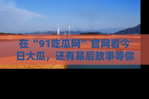 在“91吃瓜网”官网看今日大瓜,还有幕后故事等你来挖掘!