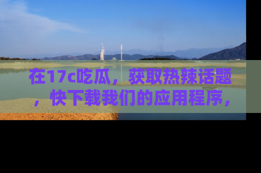 在17c吃瓜，获取热辣话题，快下载我们的应用程序，地址轻松找到！