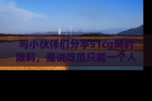 与小伙伴们分享51cg网的爆料,谁说吃瓜只能一个人?