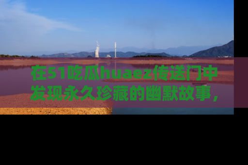 在51吃瓜huaez传送门中发现永久珍藏的幽默故事,瓜友们一起分享欢乐瞬间!