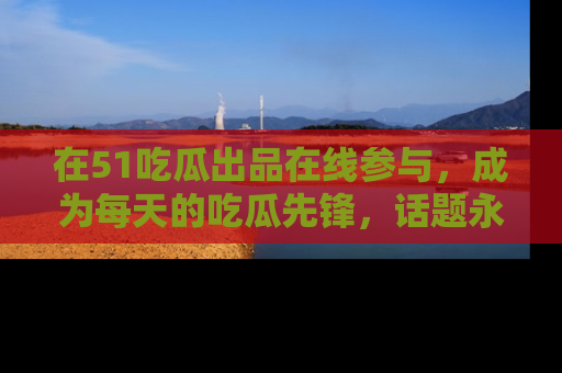 在51吃瓜出品在线参与,成为每天的吃瓜先锋,话题永不落幕!