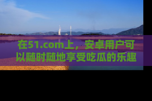 在51.com上，安卓用户可以随时随地享受吃瓜的乐趣！