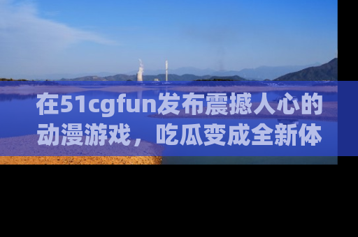 在51cgfun发布震撼人心的动漫游戏，吃瓜变成全新体验