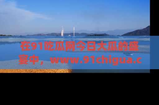 在91吃瓜网今日大瓜的盛宴中,www.91chigua.com带你领略每个让人咋舌的精彩故事!