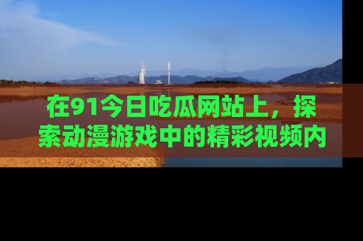 在91今日吃瓜网站上,探索动漫游戏中的精彩视频内容