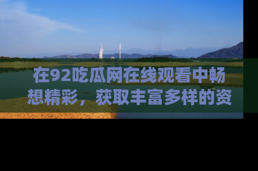 在92吃瓜网在线观看中畅想精彩,获取丰富多样的资源和app功能