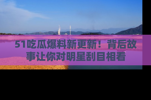 51吃瓜爆料新更新!背后故事让你对明星刮目相看