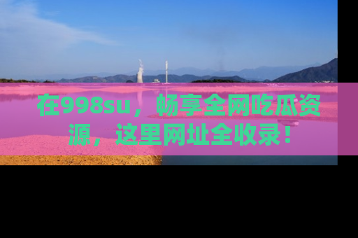 在998su,畅享全网吃瓜资源,这里网址全收录!