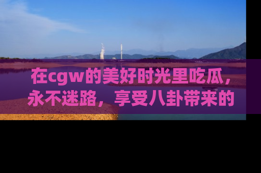 在cgw的美好时光里吃瓜,永不迷路,享受八卦带来的无限欢乐!