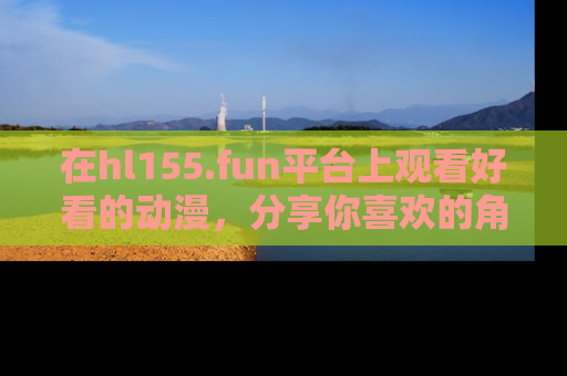 在hl155.fun平台上观看好看的动漫,分享你喜欢的角色和故事!