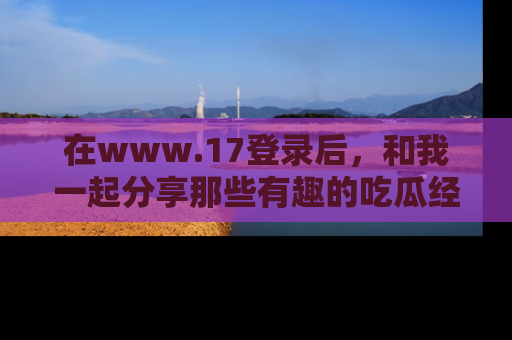 在www.17登录后,和我一起分享那些有趣的吃瓜经历吧!