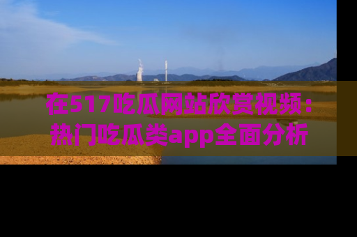 在517吃瓜网站欣赏视频:热门吃瓜类app全面分析