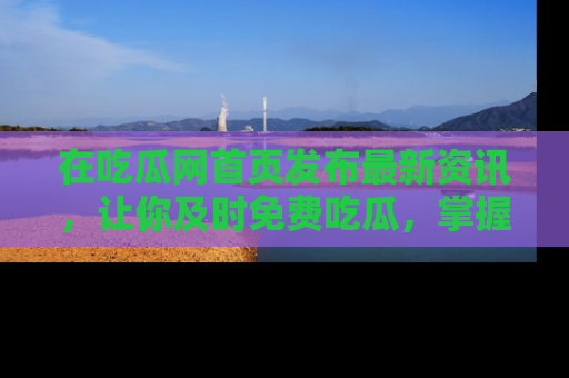 在吃瓜网首页发布最新资讯,让你及时免费吃瓜,掌握热点!