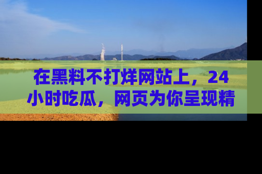 在黑料不打烊网站上,24小时吃瓜,网页为你呈现精彩内幕